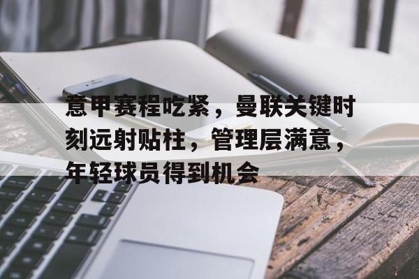 爱游戏 在线-关于意甲赛程吃紧，曼联关键时刻远射贴柱，管理层满意，年轻球员得到机会的信息