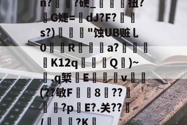 爱游戏网站入口-关于n?譌?硬_鯝吔扭?敒G婕=蠥dJ?F?s?)"蚀UB赃乚0織娭R鍳燌a?绬砨窛K12q╜鎢Q壷)~.q椠敯E杴籧籎v試鍝(??敏F鍯8癏??纅?p錤E?.关??/麭踐?K薝的信息